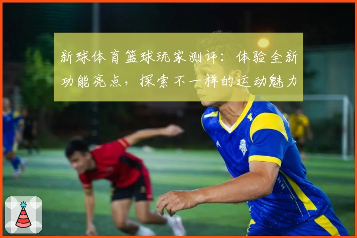 新球体育篮球玩家测评:体验全新功能亮点,探索不一样的运动魅力与互动感