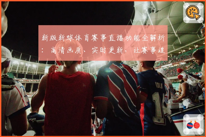 新版新球体育赛事直播功能全解析：高清画质、实时更新，让赛事追踪更简单！