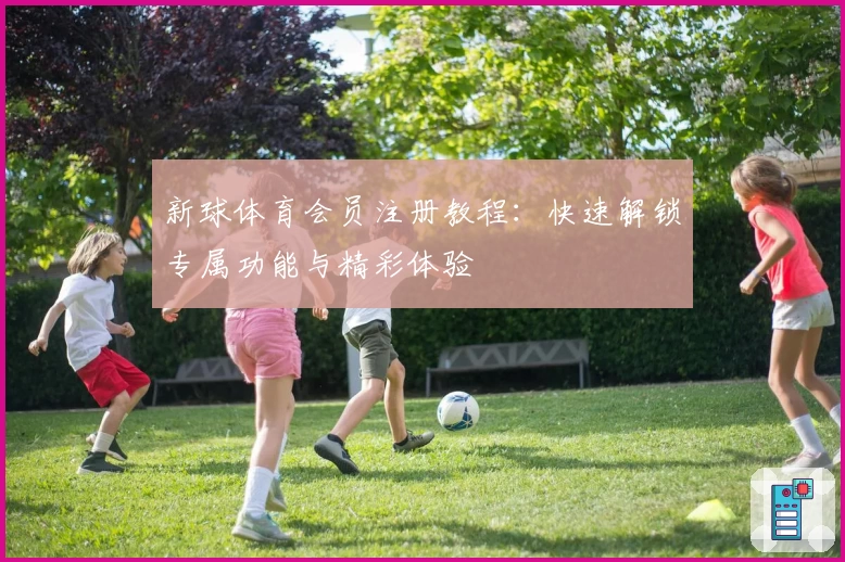 新球体育会员注册教程:快速解锁专属功能与精彩体验