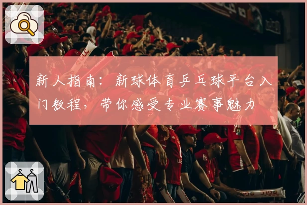 新人指南：新球体育乒乓球平台入门教程，带你感受专业赛事魅力