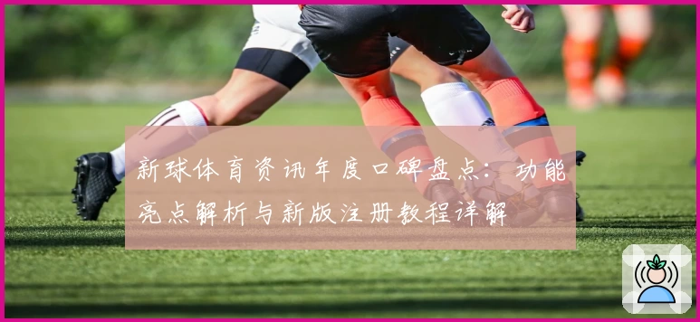新球体育资讯年度口碑盘点：功能亮点解析与新版注册教程详解