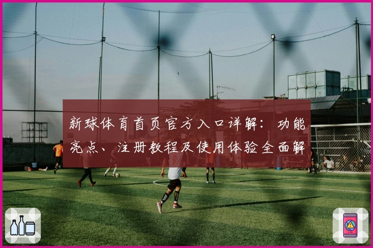 新球体育首页官方入口详解：功能亮点、注册教程及使用体验全面解析