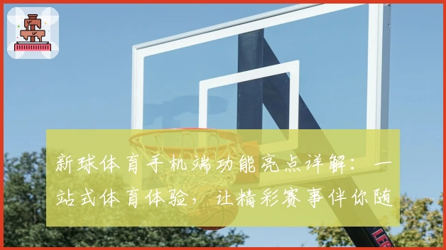 新球体育手机端功能亮点详解：一站式体育体验，让精彩赛事伴你随时随地