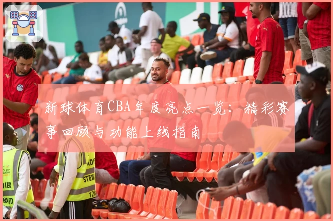 新球体育CBA年度亮点一览:精彩赛事回顾与功能上线指南