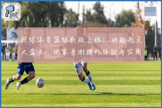 新球体育篮球新版上线：功能亮点大盘点，玩家亲测操作体验与实用教程