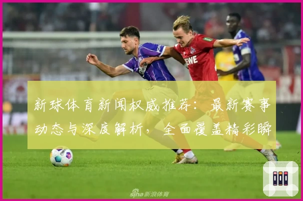 新球体育新闻权威推荐：最新赛事动态与深度解析，全面覆盖精彩瞬间