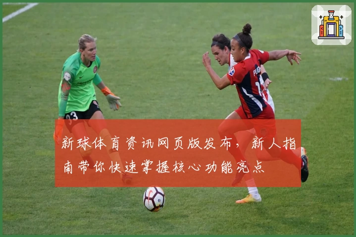 新球体育资讯网页版发布，新人指南带你快速掌握核心功能亮点