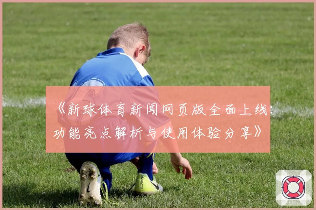 《新球体育新闻网页版全面上线：功能亮点解析与使用体验分享》