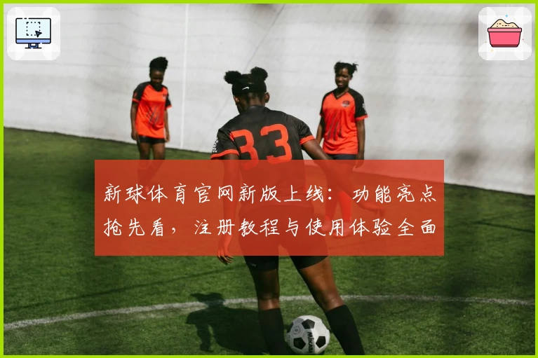 新球体育官网新版上线：功能亮点抢先看，注册教程与使用体验全面解析