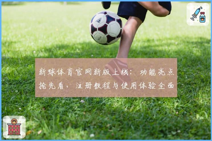 新球体育官网新版上线：功能亮点抢先看，注册教程与使用体验全面解析