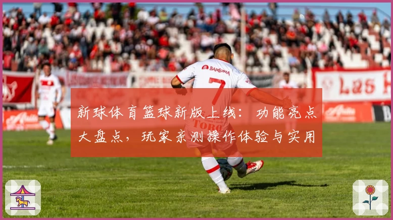 新球体育篮球新版上线：功能亮点大盘点，玩家亲测操作体验与实用教程