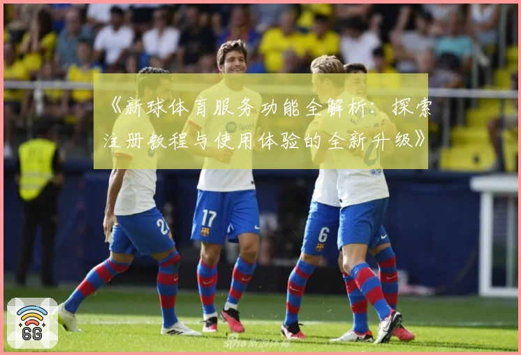 《新球体育服务功能全解析：探索注册教程与使用体验的全新升级》