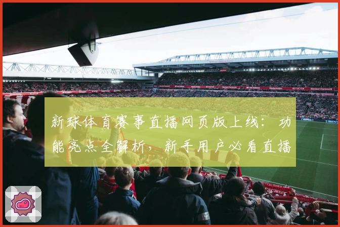 新球体育赛事直播网页版上线：功能亮点全解析，新手用户必看直播体验指南