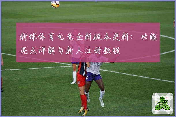 新球体育电竞全新版本更新：功能亮点详解与新人注册教程