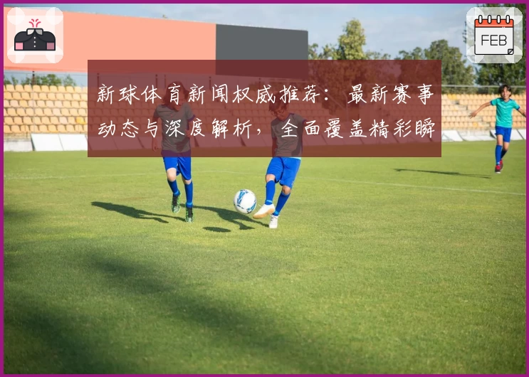 新球体育新闻权威推荐：最新赛事动态与深度解析，全面覆盖精彩瞬间