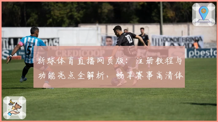 新球体育直播网页版：注册教程与功能亮点全解析，畅享赛事高清体验