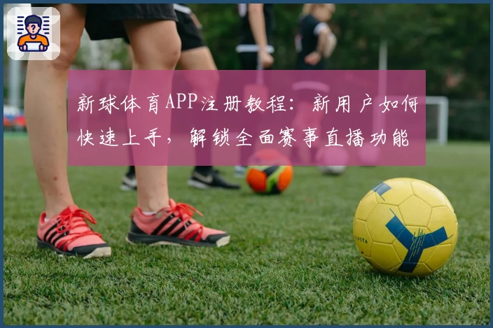 新球体育APP注册教程：新用户如何快速上手，解锁全面赛事直播功能