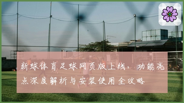 新球体育足球网页版上线，功能亮点深度解析与安装使用全攻略