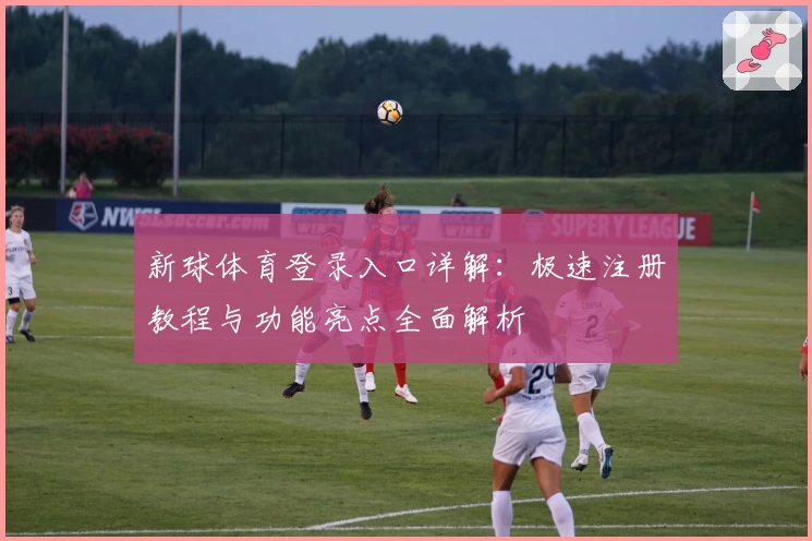 新球体育登录入口详解：极速注册教程与功能亮点全面解析