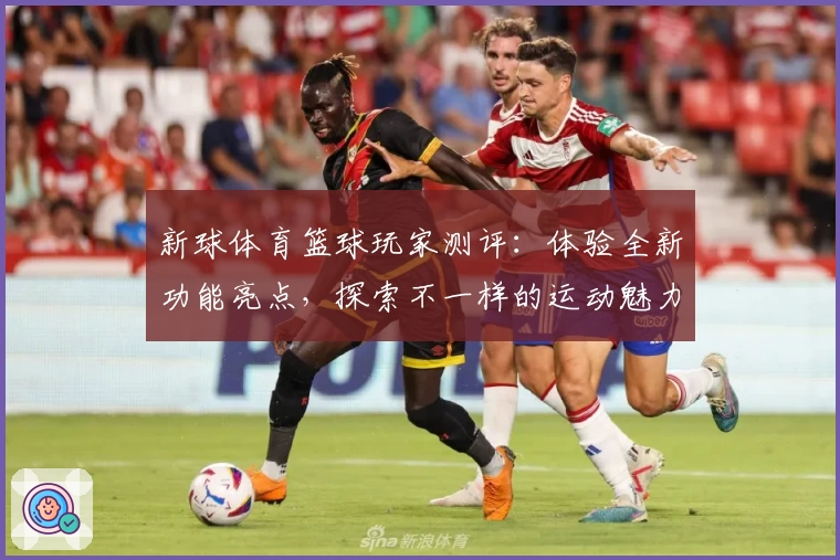 新球体育篮球玩家测评:体验全新功能亮点,探索不一样的运动魅力与互动感